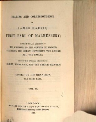 Diaries and correspondence of James Harris, first Earl of Malmesbury : containing an account of his missions to the courts of Madrid, Frederick the Great, Catherine the Second, and the Hague ; and his special missions to Berlin, Brunswick, and the French Republic. 2