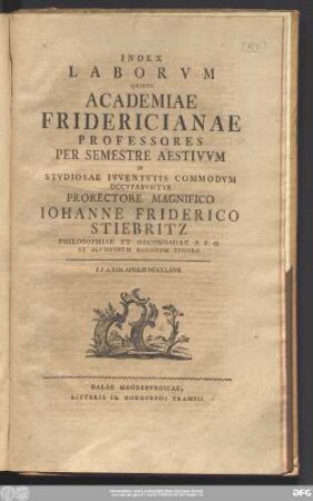 Index Laborvm Qvibvs Academiae Fridericianae Professores Per Semestre Aestivvm In Stvdiosae Ivventvtis Commodvm Occvpabvntvr Prorectore Magnifico Iohanne Friderico Stiebritz Philosophiae Et Oeconomiae P.P.O. Et Alvmnorvm Regiorvm Ephoro : P.P.d. XXII. Aprilis MDCCLXVII
