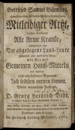 Gottfried Samuel Bäumlers, ehemaligen Chur-Pfälzischen Physici in Germersheim, Mitleidiger Artzt, welcher überhaupt Alle Arme Kranke, insonderheit aber Die abgelegene Land-Leute gründlich und aufrichtig lehret, wie Sie mit Gemeinen Hauß-Mitteln und anderen nicht allzukostbaren Artzeneyen Sich selbsten curiren können