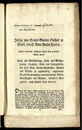 Unsern freundlich-günstigen Gruß auch geneigten Willen zuvor! Hoch- und Wohlwürdige ... Herren! Obschon Wir Unserer Pflicht gemäß Sr. K. K. und Apostol. Majestät vom Anfang der französischen Revolution an bis auf die gegenwärtige Stunde von allen in Unserm anvertrauten Reichs Fürstenthum Basel vorgegangenen merkwürdigen Begebenheiten und erlittenen Bekränkungen ... die allerunterthänigste Anzeige gethan, ... : Dictatum Ratisbonæ, die [9.] Augusti [i.e.: Septembris] 1793. per Moguntinum.