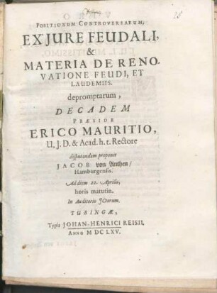 Positionum Controversarum, Ex Jure Feudali, & Materia De Renovatione Feudi, Et Laudemiis. depromptarum, Decadem Præside Erico Mauritio, U.J.D. & Acad. h.t. Rectore disputandam proponit Jacob von Anthen/ Hamburgensis. Ad diem 22. Aprilis, horis matutin. In Auditorio JCtorum