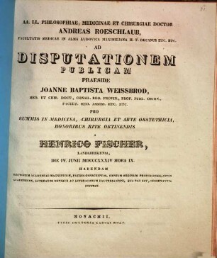 AA. LL. philosophiae, medicinae et chirurgiae doctor Andreas Roeschlaub ... ad disputationem publicam praeside Joanne Baptista Weissbrod ... pro summis in medicina, chirurgia et arte obstetricia honoribus rite obtinendis a Henrico Fischer ... habendam ... invitat : [Insunt theses medicae]