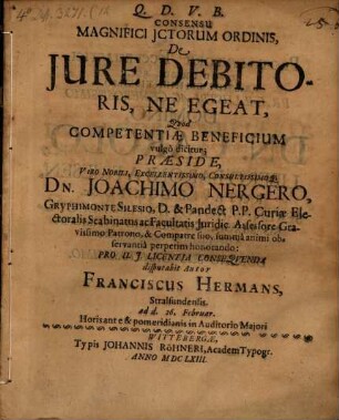 Consensu Magnifici ICtorum Ordinis, De Iure Debitoris, Ne Egeat, Quod Competentiae Beneficium vulgo dicitur; Praeside ... Dn. Joachimo Nergero ... Pro U.I. Licentia Consequenda disputabit Autor Franciscus Hermans, Stralsundensis. ad d. 26. Februar. Horis ante & pomeridianis in Auditorio Maiori