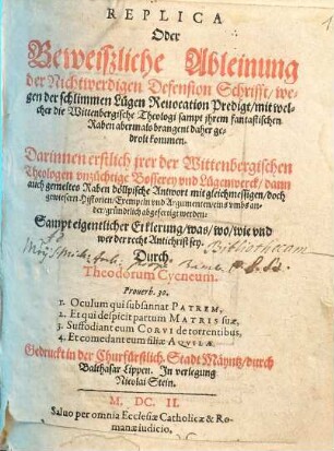 Replica Oder Beweißliche Ableinung der Nichtwerdigen Defension Schrifft, wegen der schlimmen Lügen Reuocation Predigt, mit welcher die Wittenbergische Theologi sampt jhrem fantastischen Raben abermals brangent daher gedrolt kommen : Darinnen erstlich jrer der Wittenbergischen Theologen vnzüchtige Bosserey vnd Lügenwerck, dann auch gemeltes Raben döllpische Antwort mit gleichmessigen, doch gewiesern Historien, Exempeln vnd Argumenten, eins vmbs ander, gründtlich abgefertigt werden: Sampt eigentlicher Erklerung, was, wo, wie vnd wer der recht Antichrist sey