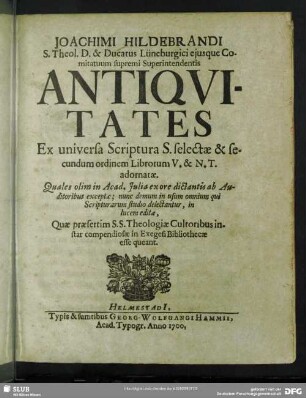 Joachimi Hildebrandi ... Antiqvitates Ex universa Scriptura S. selectae & secundum ordinem Librorum V. & N. T. adornatae : Quales olim in Acad. Julia ex ore dictantis ab Auditoribus exceptae; nunc demum in usum omnium qui Scripturarum studio delectantur, in lucem editae, Quae praesertim S.S. Theologiae Cultoribus instar compendiosae in Exegesi Bibliothecae esse queant