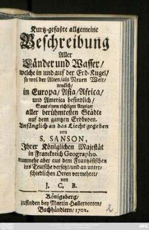 Kurtz-gefaßte allgemeine Beschreibung Aller Länder und Wasser, welche in und auf der Erd-Kugel, so wol der Alten, als Neuen Welt, nemlich in Europa, Asia, Africa, und America befindlich, Samt einem richtigen Anzeiger aller berühmtesten Städte auf dem gantzen Erdboden