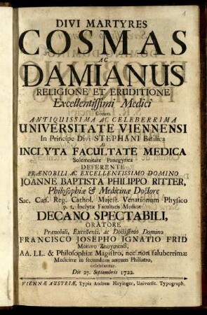 Divi Martyres Cosmas Ac Damianus Religione Et Eruditione Excellentissimi Medici : Coram ... Universitate Viennensi In Principe Divi Staphani Basilica Ab Inclyta Facultate Medica Solemnitate Panegyrica ; ... in secundum annum Philiatro, celebrantur. Die 27. Septembris 1722