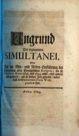 Ungrund Des sogenannten Simultanei, Oder Daß die Mit- und Neben -Einführung der Catholischen oder Evangelischen Religion, wo sie respective Anno 1618. und 1624. nicht- oder anders und weiters, als sie solcher Zeti gewesen, wider das Instrumentum Pacis Westphalicae seye