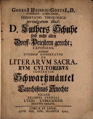 Georgii Heinrici Goetzii ... Diss. theol. pervulgatum illud: D. Luthers Schuhe sind nicht allen Dorff-Priestern gerecht, exponens : Accessit eiusdem dissertatio de literarum sacrarum cultoribus contemtim Schwartzmäntel et Catechismus-Knechte vocatis