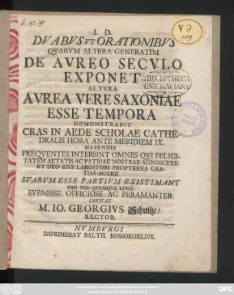 Dvabvs Vt Orationibvs Qvarvm Altera Generatim De Avreo Secvlo Exponet Altera Avrea Vere Saxoniae Esse Tempora Demonstrabit : Cras In Aede Scholae Cathedralis ... Habendis Freqventes Intersint Omnes Qvi ... Patriae Nostrae Agnoscere ... Svarvm Esse Partivm Existimant ... Svbmisse Officiose ... Invitat M. Io. Georgivs Schultze, Rector ; [P. P. Numburgi Idibus Maiis. A. R. S. MDCCXXXII.]