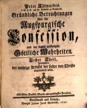 Peter Ahlwardts, L. D. F. K. auf der Academie zu Greifswald, Gründliche Betrachtungen über die Augspurgische Confession, und die damit verknüpfte Göttliche Wahrheiten, 1. Erster Theil, In welchem der wichtige Artickel der Lehre von Christo abgehandelt wird