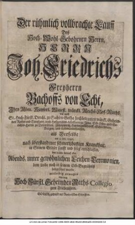 Der rühmlich vollbrachte Lauff Des Hoch-Wohlgebohrnen Herrn, Herrn Joh. Friedrich, Freyherrn Bachoffs von Echt, Ihro Röm. Kayserl. Majest. würckl. Reichs-Hof-Raths, wie auch Sr. Hoch-Fürstl. Durchl. zu Sachsen-Gotha hochbetrauten würckl. Geheimden Raths und Cantzlars, auch Hofgerichts-Assessoris zu Jena, Erb-Lehn- und Gerichts-Herrn zu Dobitzschen, Zschöpperitz, Hartmannsdorff, Schlettwein, Bergen und Kettmannshausen, als Derselbe am 3. Jan. 1736. nach überstandener schmertzhafften Kranckheit, in Seinem Erlöser sanfft und selig entschlaffen, und den 10ten darauf aber Abends, unter gewöhnlichen Leichen-Ceremonien, den Leibe nach in seinem Erb-Begräbniß beygesetzet wurde, mitleidig erwogen von dem Hoch-Fürstl. Geheimden Raths-Collegio zum Friedenstein.