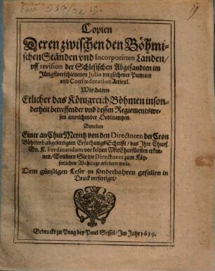 Copien Deren zwischen den Böhmischen Ständen und Incorporirten Landen, uff revision der Schlesischen Abgesandten im Jüngstverschienenen Iulio verglichener Puncten und Confoederation Articul : Wie dann Etlicher das Königreich Böhmen insonderheit betreffender und dessen Regiementswesen anreichender Ordinantzen ; Beneben Einer an ChurMeyntz von den Directoren der Cron Böheimb abgefertigten ErsuchungsSchrifft, das Ihre Churf. Gn. K. Ferdinandum vor keinen MitChurfürsten erkennen, Sondern Sie die Directores zum Käyserlichen Wahltage erfodern wolle ; Dem günstigen Leser zu sonderbahren gefallen in Druck verfertiget