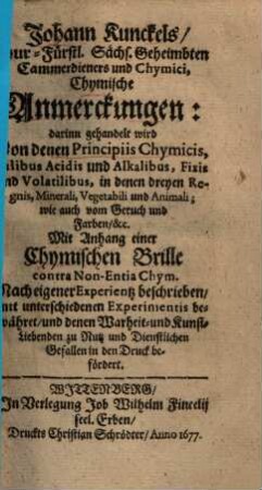 Johann Kunckels Chymische Anmerckungen : darinn gehandelt wird von denen principiis chymicis, salibus acidis u. alkalibus, fixis u. volatilibus in denen 3 regnis ... ; mit Anh. e. chym. Brille contra non-entia chym. ...
