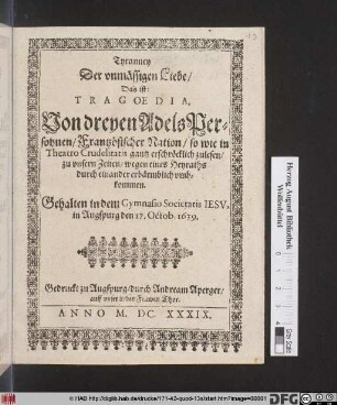 Tyranney Der unmässigen Liebe/ Das ist: Tragoedia, Von dreyen AdelsPersohnen/ Frantzösischer Nation/ so wie in Theatro Crudelitatis gantz erschröcklich zulesen ... wegen eines Heyraths durch einander erbärmlich umbkommen : Gehalten in dem Gymnasio Societatis Jesu in Augspurg den 17. Octob. 1639