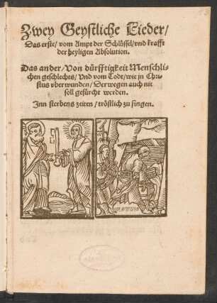 Zwey Geystliche Lieder/|| Das erste/ vom Ampt der Schluessel/ vnd krafft || der heyligen Absolution.|| Das ander/ Von duerfftigkeit Menschli=||chen geschlechts/ Vnd vom Todt/ wie jn Chri=||stus vberwunden/ Derwegen auch nit || soll gefuercht werden.|| Jnn sterbens zeiten/ trœstlich zu singen.||