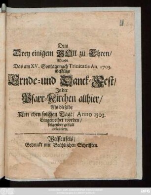 Dem Drey einigem Gott zu Ehren,Wurde Das am XV. Sontage nach Trinitatis An. 1703 Gefällige Ernde- und Danck-Fest, Jn der Pfarr-Kirchen allhier, Als dieselbe Am eben solchen Tage, Anno 1303. Eingeweihet worden, folgender gestalt celebriret