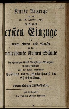 Kurze Anzeige von den am 27. October 1773. erfolgten ersten Einzuge der armen Kinder und Waysen in die neuerbaute Armen-Schule auf der ehemaligen Gräfl. Brühlischen Menagerie zu Friedrichstadt, und der dabey angestellten Prüfung ihres Wachsthums im Christenthum, und andern nöthigen Wissenschaften.