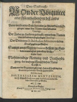 Drey Sendbrieffe/ Von der Ubiquitet oder Allenthalbenheit deß Leibs Christi : Unter welchen der Erste hiebevor zu Franckfurt außgangen/ unter dem Namen eines bekandten Theologi [Baltasar Mentzerus], Der Ander zu Herborn getruckt/ unter dem Namen eines bekandten rechtglaubigen Theologi, Der Dritte von D. Balthasare Mentzero in den Druck gegeben zu Giessen/ Sampt angefügten Examine dessen zu Herborn in newlichkeit getruckten Buchs/ Deßen Titul/ Nohtwendige Rettung und Vertheydigung/ der wahren Menschlichen Natur Christi/ [et]c. Darin von der Gegenwertigkeit deß Herrn Christi bey den Creaturen/ gründlicher Bericht gegeben wirdt