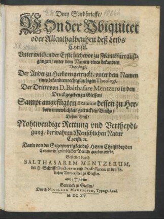 Drey Sendbrieffe/ Von der Ubiquitet oder Allenthalbenheit deß Leibs Christi : Unter welchen der Erste hiebevor zu Franckfurt außgangen/ unter dem Namen eines bekandten Theologi [Baltasar Mentzerus], Der Ander zu Herborn getruckt/ unter dem Namen eines bekandten rechtglaubigen Theologi, Der Dritte von D. Balthasare Mentzero in den Druck gegeben zu Giessen/ Sampt angefügten Examine dessen zu Herborn in newlichkeit getruckten Buchs/ Deßen Titul/ Nohtwendige Rettung und Vertheydigung/ der wahren Menschlichen Natur Christi/ [et]c. Darin von der Gegenwertigkeit deß Herrn Christi bey den Creaturen/ gründlicher Bericht gegeben wirdt