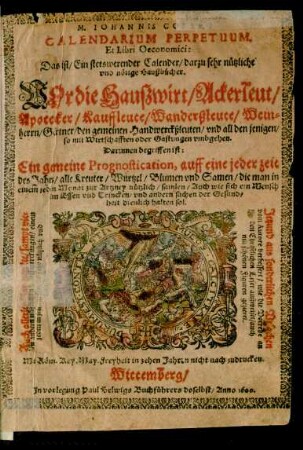 M. IOHANNIS COLERI.|| CALENDARIUM PERPETUUM,|| Et Libri Oeconomici:|| Das ist/ Ein stetswerender Calender/ darzu sehr nützliche || vnd nötige Haußbücher.|| VOr die Hauszwirt/ Ackerleut/|| Apotecker/ Kauffleute ... || Darinnen begriffen ist/|| Ein gemeine Prognostication, auff eine jeder zeit || des Jahrs/ alle Kreuter/ Wurtzel/ Blumen vnd Samen/ die man ... || zur Artzney nützlich/ samlen/ Auch wie sich ein Mensch || im Essen vnd Trincken ... || halten sol.|| [Senkrecht links von der D.:] Auch allerley Jarmerckte/ sampt vie=||len andern ... Auffmerckungen ... || [Senkrecht rechts von der D.:] Jetzund aus sonderlichen Vrsachen || vom Autore verbessert ... || auch || mit schönen Figuren gezieret.||
