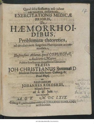 Exercitationis Medicae Prioris, De Haemorrhoidibus, Problemata theoretica, ad circulationem sanguinis Harveianam accommodata, in Illustrissismi Athenaei, quod Coburgi est, Auditorio Maiori Publicae Eruditorum disquisitioni submittunt Praeses Joh. Christianus Fromman[n] ... ac Respondens Johannes Roederus, Hilperh.-Franc. ad d. 17. Iulii ... MDCLXIX.