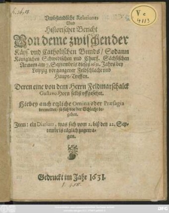 Umbstendliche Relationes Und Historischer Bericht Von deme zwischen der Käys. und Catholischen Bunds/ Sodann Königlichen Schwedischen und Churf. Sächsischen Armeen am 7. Septembris dieses 1631. Jahrs bey Leipzig vorgangener Feldschlacht und Haupt-Treffen : Deren eine von dem Herrn Feldmarschalck Gustavo Horn selbst uffgesetzet ; Hiebey auch etzliche Omnia oder Praesagia vermeldet/ so sich vor der Schlacht begeben ; Item: ein Diarium, was sich vom 2. biß den 22. Septembris täglich zugetragen
