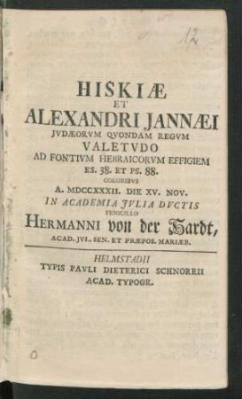Hiskiæ Et Alexandri Jannæi Jvdæorvm Qvondam Regvm Valetvdo Ad Fontivm Hebraicorvm Effigiem Es. 38. Et Ps. 88. Coloribvs A. MDCCXXXII. Die XV. Nov. In Academia Ivlia Dvctis Penicillo Hermanni von der Hardt, Acad. Ivl. Sen. Et Præpos. Mariæb.