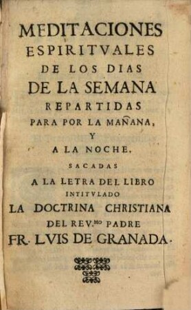 Meditaciones espirituales de los dias de la semana repartidas para por la manana y a la noche : sacadas a la letra del libro intitulado La doctrina christiana del Rev. mo Padre Fr. Luis de Granada