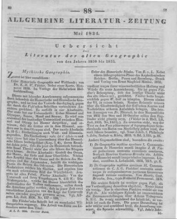 Uebersicht der Literatur der alten Geographie von den Jahren 1830 bis 1833 Rezensiert werden u.a.: 1. Völcker, K. H. .: . Ueber Homerische Geographie und Weltkunde. Nebst einer Karte.  Hahn 1830 2. Rühle von Lilienstern, J. J.: Ueber das Homerische Ithaka. Nebst einem litographirten Plane des Kephallenischen Reiches. Berlin, Posen, Bromberg: Mittler 1832 3. Brzoska, H. G.: De Geographia Mythica Specimen I. Commentationem de Homerica mundi imagine J. H. Vossii. Leipzig: Lehnhold 1831 4. Brzoska, H. G.: De geographia mythica specimen II. Commentationem de C. A. G. Voelkeri sententia omninoque de antiquissimorum poetarum Graecorum fingendi ratione continens. Jena: Frommann [1831] 5. Homer's Werke. Im Versmaß der Urschrift übersetzt von E. Wiedasch. [Abth. 1.] Bd. 3. Stuttgart: [Metzler] 1830 6. Welcker, F. G.: Die Homerischen Phäaken und die Inseln der Seligen. In: Rheinisches Museum für Philologie. Jg. 1. H. 2. Hrsg. von W. G. Welcker; A. F. Näke. [Bonn: Weber 1832.] S. 219-283 7. Schuster, [M.] : Ging die Irrfahrt des Ulysses nach Gibraltar oder nach Colchis? Eine antiquarische Abhandlung. Neisse, Leipzig: Hennings [1831] 8. Völcker, K. H. W.: Mythische Geographie der Griechen und Römer. T. 1. Leipzig: Köhler 1832 9. Heffter, M. W.: Atlas. Eine antiquarische Abhandlung. In: Allgemeine Schulzeitung. Nr. 74. [Darmstadt: Leske] 1832 10. Geographie von Arabien, Palästina, Phönicien, Syrien, Cypern. Aus den Quellen bearbeitet von K. Mannert. 2. Aufl.. Leipzig: Hahn 1831