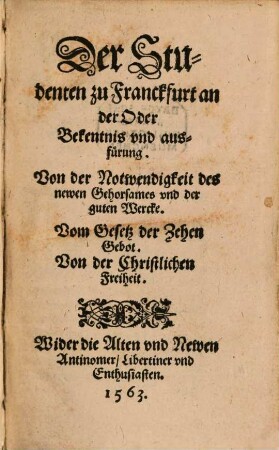 Der Studenten zu Franckfurt an der Oder Bekentnis vnd ausfuerung. Von der Notwendigkeit des newen Gehorsames vnd der guten Wercke. Vom Gesetz der Zehen Gebot. Von der Christlichen Freiheit. Wider die Alten vnd Newen Antinomer Libertiner vnd Enthusiasten.