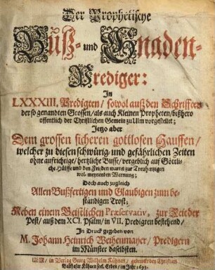 Der Prophetische Buß- und Gnaden-Prediger : In LXXXIII. Predigten, sowol auß den Schrifften der so genandten Grossen, als auch Kleinen Propheten, bißhero offentlich der Christlichen Gemein zu Ulm vorgestellet; Jetzo aber Dem grossen sicheren gottlosen Hauffen, welcher zu diesen schwürig- und gefährlichen Zeiten ohne aufrichtige, hertzliche Busse, vergeblich auf Göttliche Hülffe und den Frieden wartet, zur Treuhertzigen wol-meynenden Warnung; Doch auch zugleich Allen Bußfertigen und Glaubigen zum beständigen Trost; Neben einem Geistlichen Præservativ, zur Zeit der Pest, auß dem XCI. Psalm, in VII. Predigten bestehend