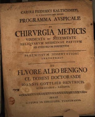 Caroli Friderici Kaltschmied ... Programma Avspicale De Chirvrgia Medicis Vindicata Et Necessitate Reliqvarvm Medicinae Partium Ad Chirvrgvm Perfectvm : Paemissvm De Flvore Albo Benigno Cl. Domini Doctorandi Ioannis Gottlieb Hentrich, Averstadioo-Saxonis