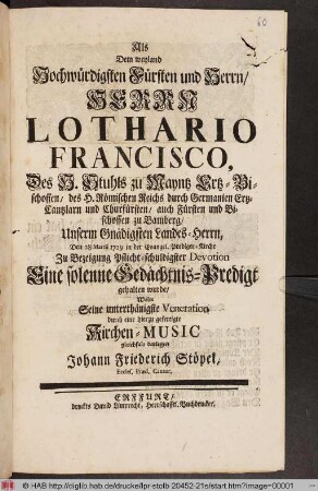 Als Dem weyland Hochwürdigsten Fürsten und Herrn/ Herrn Lothario Francisco, Des H. Stuhls zu Mayntz Ertz-Bischoffen ... Den 28 Martii 1729 in der Evangel. Prediger-Kirche ... Eine solenne Gedächtnis-Predigt gehalten wurde/ Wolte Seine unterthänigste Veneration durch eine hierzu gefertigte Kirchen-Music gleichfals darlegen Johann Friederich Stöpel, Eccles. Præd. Cantor.