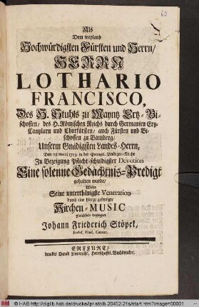 Als Dem weyland Hochwürdigsten Fürsten und Herrn/ Herrn Lothario Francisco, Des H. Stuhls zu Mayntz Ertz-Bischoffen ... Den 28 Martii 1729 in der Evangel. Prediger-Kirche ... Eine solenne Gedächtnis-Predigt gehalten wurde/ Wolte Seine unterthänigste Veneration durch eine hierzu gefertigte Kirchen-Music gleichfals darlegen Johann Friederich Stöpel, Eccles. Præd. Cantor.