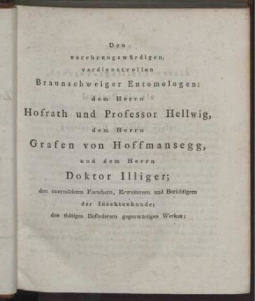 Denverehrungswürdigen, verdienstvollen Braunschweiger Entomologen: dem Herrn Hofrath und Professor Hellwig, dem Herrn Grafen von Hoffmansegg, und dem Herrn Doktor Illiger; den unermüdeten Forschern, Erweiterern und Berichtigern der Insektenkunde; den thätigen Beförderern gegenwärtigen Werkes