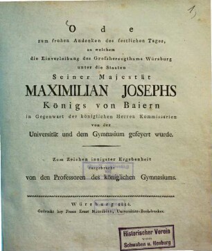 Ode zum frohen Andenken des festlichen Tages, an welchem die Einverleibung des Grossherzogthums Würzburg unter die Staaten Seiner Majestät Maximilian Josephs Königs von Baiern in Gegenwart der königlichen Herren Kommissarien von der Universität und dem Gymnas ium gefeyert wurde