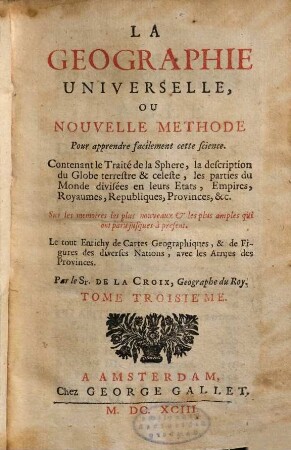 La Geographie Universelle, Ou Nouvelle Methode Pour apprendre facilement cette science : Contenant le Traité de la Sphere, la description du Globe terrestre & celeste, les parties du Monde, divisées en leurs Etats, Empires, Royaumes, Republiques, Provinces, &c ; Sur les memoires les plus nouveaux et les plus amples qui ont paru jusques a present ; Le tout Enrichy de Cartes Geographiques, & de Figures des diverses Nations, avec les Armes des Provinces ; Divisée en IV. Tomes, 3