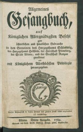 Allgemeines Gesangbuch : auf Königlichen Allergnädigsten Befehl zum öffentlichen und häuslichen Gebrauche in den Gemeinen des Herzogthums Schleswig, des Herzogthums Hollstein, der Herrschaft Pinneberg, der Stadt Altona, und der Graffschaft Ranzau gewidmet und mit Königlichem Allerhöchsten Privilegio herausgegeben