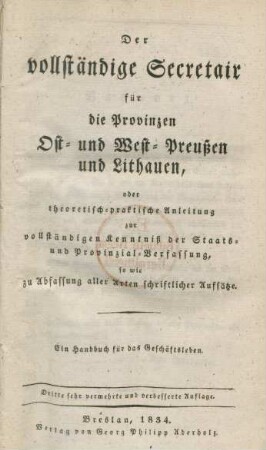 Der vollständige Secretair für die Provinzen Ost- und West-Preußen und Lithauen, oder theoretisch-praktische Anleitung zur vollständigen Kentniß der Staats- und Provinzial-Verfassung, so wie zu Abfassung aller Arten schriftlicher Aufsätze : ein Handbuch für das Geschäftsleben