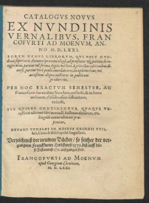 CATALOGVS NOVVS || EX NVNDINIS || VERNALIBVS, FRAN||COFVRTI AD MOENVM, AN-||NO M. D. LXXI.|| ... EXTANT VENALES IN AEDIBVS GEORGII VVIL-||leri, Ciuis & Bibliopolae Augustani.|| Verseichnuß der neuwen Bücher/ so seither der ver=||gangnen Franckfurter Herbstmeß 1570. biß auff die=||se Fastenmeß 1571. außgangen sind.||