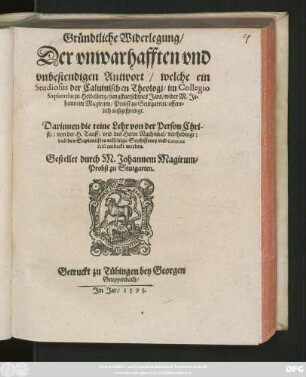 Gründtliche Widerlegung/|| Der vnwarhafften vnd || vnbestendigen Antwort/ welche ein || Studiosus der Caluinischen Theologj/ im Collegio || Sapientiae zu Heidelberg/ jungstuerschines Jars/ wider M. Jo=||hannem Magirum ... || außgesprengt.|| Darinnen die reine Lehr von der Person Chri-||sti: von der H. Tauff: vnd des Herrn Nachtmal/ verthedingt:|| vnd des Sapientisten vilfeltige Sophisterey ... || entdeckt werden.|| Gestellet durch M. Johannem Magirum/|| Probst zu Stutgarten.||