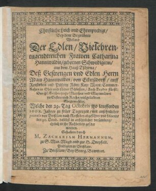 Christliche Leich und Ehrenpredigt/ Bey dem Begräbnis Weiland Der ... Catharina Hanniwaldin/ gebornen Schweidigerin/ aus dem Hauß Tschirna/ Deß ... Adam Hanniwalden/ von Eckerßdorff ... Cammer-Rahts in Ober und Nider Schlesien ... Ehegemahlin : Welche den 29. Tag Octobris itzo lauffenden 1608. Jahres ... abgeführet/ und folgends den 30. Octob. ... in ihr Ruhbetlein gesetzet worden