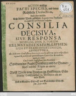 Acten-mäßige Facti Species, und deren Rechtliche Deduction, Auch über dieselbe Und beyder Theile geführte Argumenta Probatoria und Re-probatoria ertheilte Consilia Decisiva, Sive Responsa Nobiliss. Dnn. Ictorum Helmstadiensium, Lipsiensium Et Francofurtensium, Absolutoria ... in causa Ordinarii Possessorii, seu Petitorii Syndicen der Stadt Bernburg und der Brauerschaft daselbst/ Klägere an einem/ Contra Wolff Thielo von Trothen zu Hecklingen/ Gänsefurth/ Teutschenthal/ [et]c. Beklagten am andern Theile