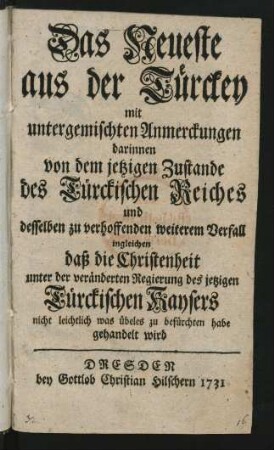 Das Neueste aus der Türckey : mit untergemischten Anmerckungen darinnen von dem jetzigen Zustande des Türckischen Reiches und desselben zu verhoffenden weiterem Verfall ingleichen daß die Christenheit unter der veränderten Regierung des jetzigen Türckischen Kaysers nicht leichtlich was übeles zu befürchten habe gehandelt wird
