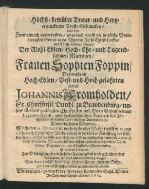 Höchst-betrübte Traur- und Hertz-erquickende Trost-Gedancken/ über den Zwar annoch unverhofften/ jedennoch ... Christ-sehligen Hintrit Der ... Frauen Sophien Foppin/ Des ... Herrn Johannis Fromholden/ Sr. Churfürstl: Durchl: zu Brandenburg ... Legation-Rahts ... sehligen Andenckens/ [et]c. ... Witwen : Welche den 14. Februarii ... entschlaffen/ und den 6. Martii in der Neuen St. Johannis Kirchen allhier ... ist beerdiget worden ; Zur Bezeugung hertzlichster Traurigkeit ... zusammen getragen Von dero ... Sohne und anderen Fromholdischen zugethanen Freunden