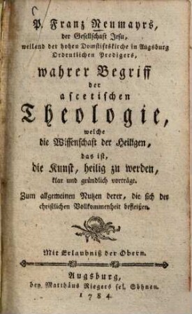 P. Franz Neumayrs, der Gesellschaft Jesu, weiland der hohen Domstiftskirche in Augsburg Ordentlichen Predigers, wahrer Begriff der ascetischen Theologie, welche die Wissenschaft der Heiligen, das ist, die Kunst, heilig zu werden, klar und gründlich vorträgt : Zum allgemeinen Nutzen derer, die sich der christlichen Vollkommenheit befleißen