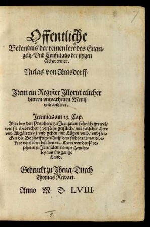 Offentliche || Bekentnis der reinen lere des Euan=||gelij/ Vnd Confutatio der jtzigen || Schwermer.|| Niclas von Amsdorff.|| Jtem ein Register Jllyrici etlicher || bittern vnwarheiten Menij || vnd anderer.|| ... ||