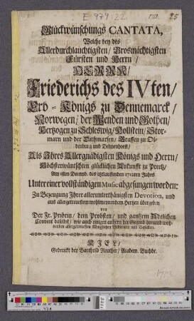 Glückwünschungs Cantata, Welche bey des Allerdurchlauchtigsten/ Grosmächtigsten Fürsten und Herrn/ Herrn/ Friederichs des IVten/ Erb-Königs zu Dennemarck/ Norwegen/ ... Als Ihres Allergnädigsten Königs und Herrn/ Höchsterwüntschten glücklichen Ankunfft zu Preetz/ Am Isten Decemb. des itztlauffenden 1712ten Jahrs Unter einer vollständigen Music abgesungen worden: ... übergeben von Der Fr. Priörin/ dem Probsten/ und gantzem Adelichen Convent daselbst/ ...