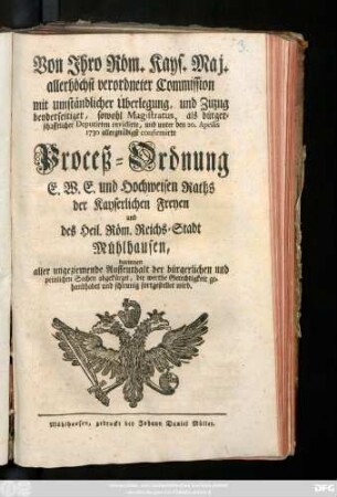 Von Jhro Röm. Kays. Maj. allerhöchst verordneter Commission mit umständlicher Überlegung und Zuzug beyderseitiger, sowohl Magistratus, als bürgerschafftlicher Deputirten revidirte, und unter dem 20. Aprilis 1730 confirmirte Proceß-Ordnung E. W. E. und Hochweisen Raths der Kayserlichen Freyen und des Heil. Röm. Reichs-Stadt Mühlhausen, darinnen aller ungeziemende Auffenthalt der bürgerlichen und peinlichen Sachen abgekürzet, die werthe Gerechtigkeit gehandhabet und schleunig fortgestellet wird